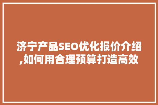 济宁产品SEO优化报价介绍,如何用合理预算打造高效网络营销步骤