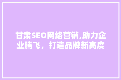 甘肃SEO网络营销,助力企业腾飞，打造品牌新高度
