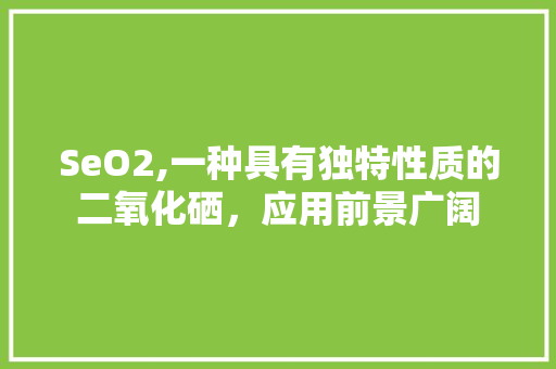 SeO2,一种具有独特性质的二氧化硒，应用前景广阔