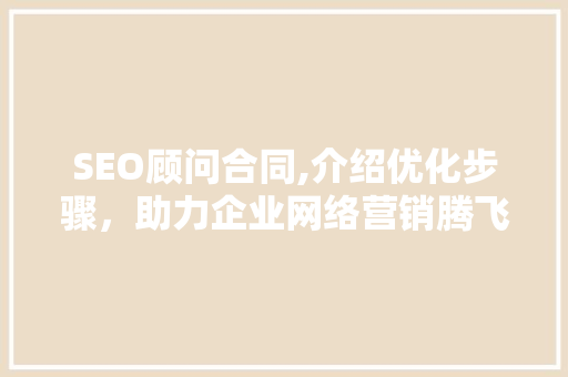 SEO顾问合同,介绍优化步骤，助力企业网络营销腾飞