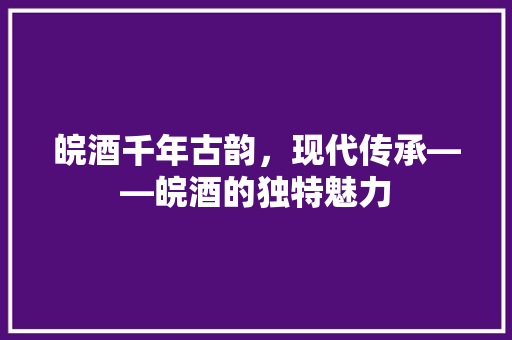皖酒千年古韵，现代传承——皖酒的独特魅力