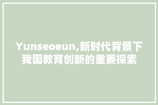 Yunseoeun,新时代背景下我国教育创新的重要探索