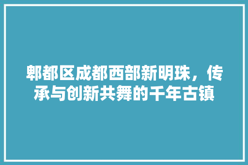 郫都区成都西部新明珠，传承与创新共舞的千年古镇