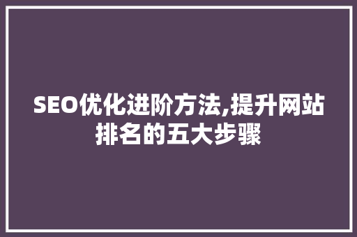 SEO优化进阶方法,提升网站排名的五大步骤