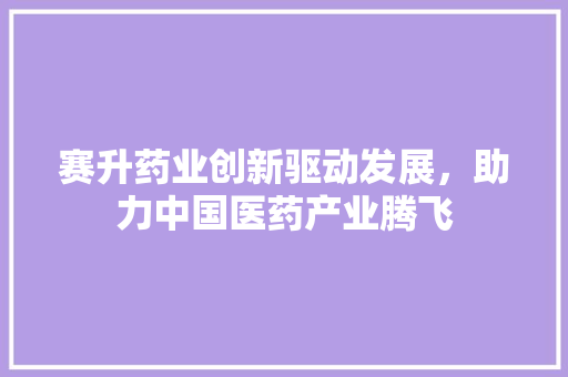 赛升药业创新驱动发展，助力中国医药产业腾飞