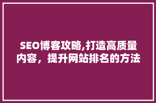 SEO博客攻略,打造高质量内容，提升网站排名的方法