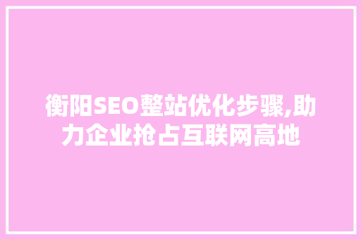 衡阳SEO整站优化步骤,助力企业抢占互联网高地