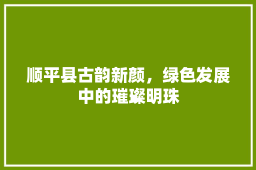 顺平县古韵新颜，绿色发展中的璀璨明珠