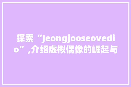 探索“Jeongjooseovedio”,介绍虚拟偶像的崛起与未来  第1张