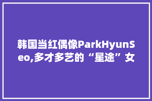 韩国当红偶像ParkHyunSeo,多才多艺的“星途”女神