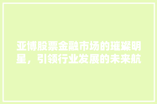 亚博股票金融市场的璀璨明星，引领行业发展的未来航向