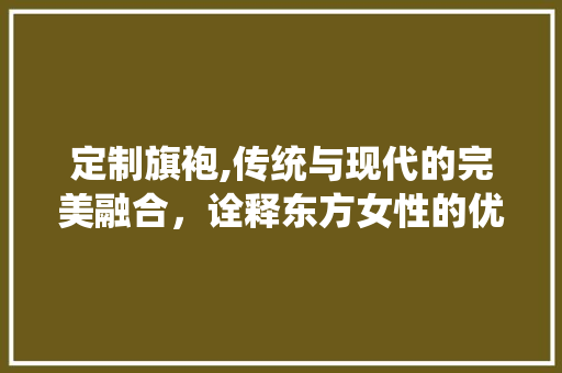 定制旗袍,传统与现代的完美融合，诠释东方女性的优雅韵味