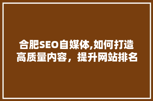 合肥SEO自媒体,如何打造高质量内容，提升网站排名