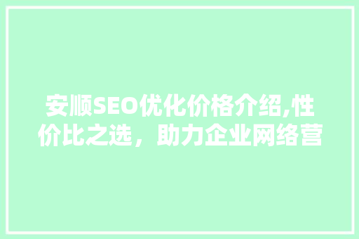 安顺SEO优化价格介绍,性价比之选，助力企业网络营销腾飞