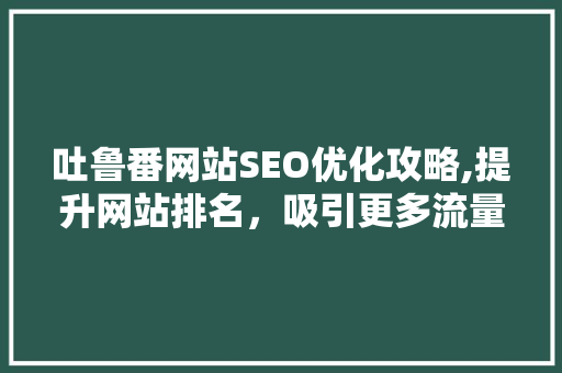 吐鲁番网站SEO优化攻略,提升网站排名，吸引更多流量