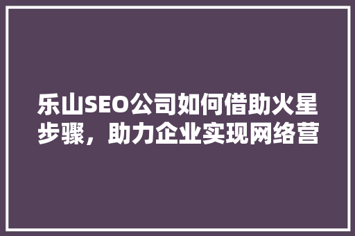 乐山SEO公司如何借助火星步骤，助力企业实现网络营销新突破