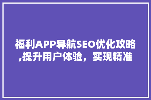 福利APP导航SEO优化攻略,提升用户体验，实现精准引流