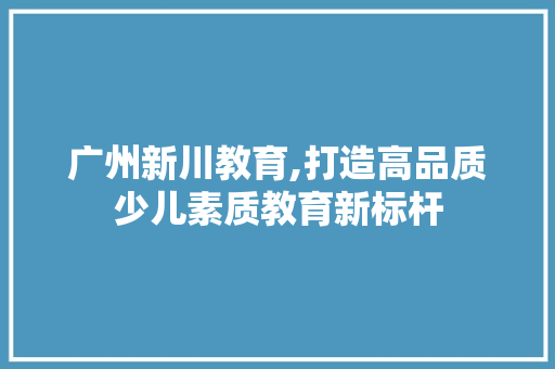 广州新川教育,打造高品质少儿素质教育新标杆