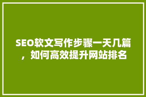 SEO软文写作步骤一天几篇，如何高效提升网站排名