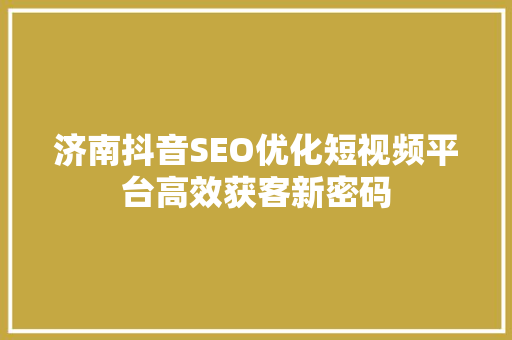 济南抖音SEO优化短视频平台高效获客新密码