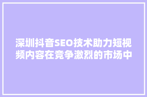 深圳抖音SEO技术助力短视频内容在竞争激烈的市场中脱颖而出