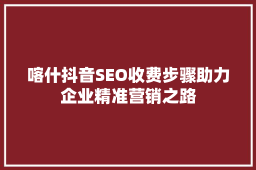 喀什抖音SEO收费步骤助力企业精准营销之路