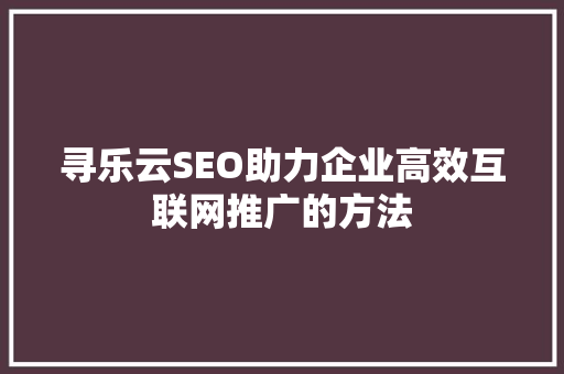 寻乐云SEO助力企业高效互联网推广的方法