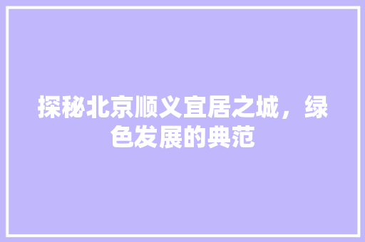 探秘北京顺义宜居之城，绿色发展的典范