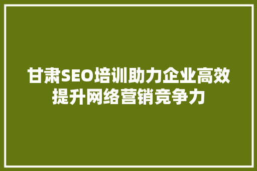 甘肃SEO培训助力企业高效提升网络营销竞争力