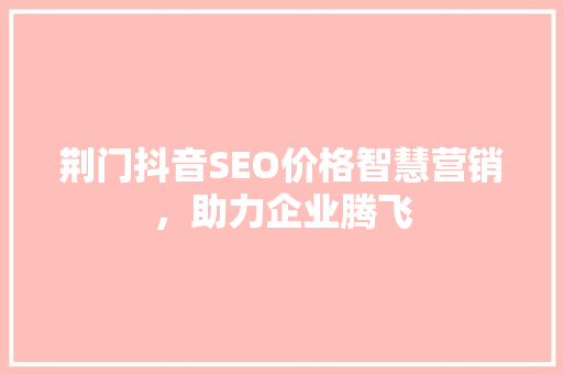 荆门抖音SEO价格智慧营销，助力企业腾飞