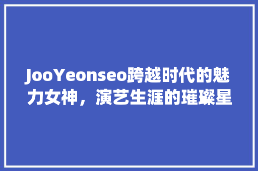 JooYeonseo跨越时代的魅力女神，演艺生涯的璀璨星辰