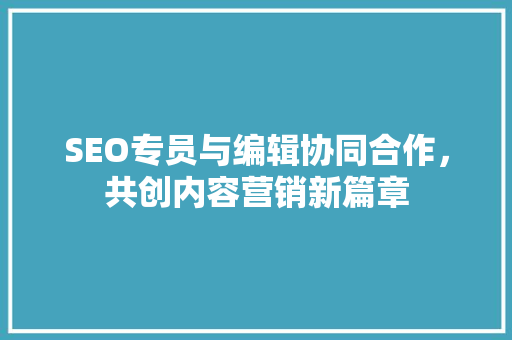 SEO专员与编辑协同合作，共创内容营销新篇章