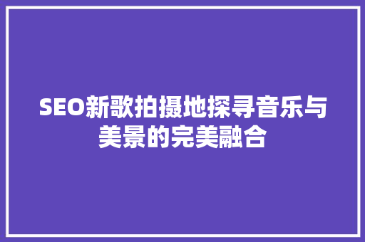 SEO新歌拍摄地探寻音乐与美景的完美融合