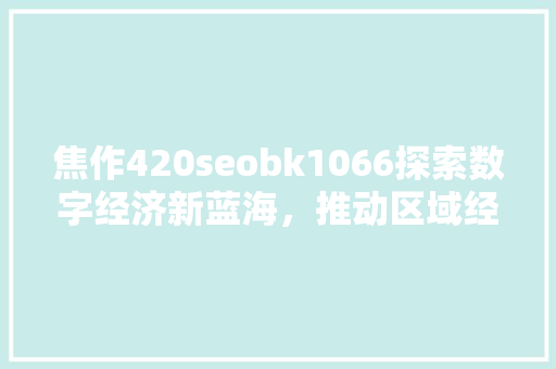 焦作420seobk1066探索数字经济新蓝海，推动区域经济高质量发展