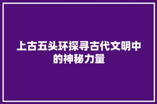 上古五头环探寻古代文明中的神秘力量