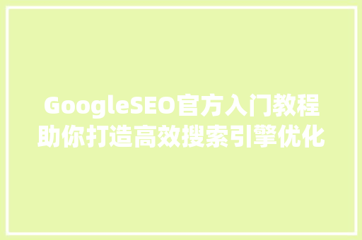 GoogleSEO官方入门教程助你打造高效搜索引擎优化步骤