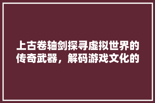 上古卷轴剑探寻虚拟世界的传奇武器，解码游戏文化的魅力