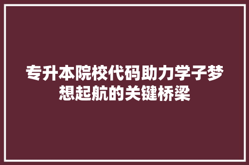 专升本院校代码助力学子梦想起航的关键桥梁