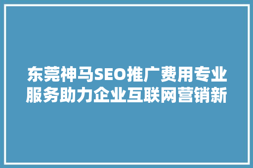 东莞神马SEO推广费用专业服务助力企业互联网营销新篇章