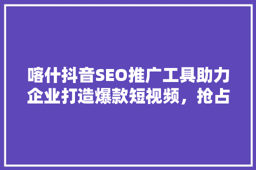 喀什抖音SEO推广工具助力企业打造爆款短视频，抢占市场先机