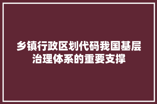 乡镇行政区划代码我国基层治理体系的重要支撑