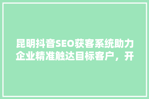 昆明抖音SEO获客系统助力企业精准触达目标客户，开启营销新篇章