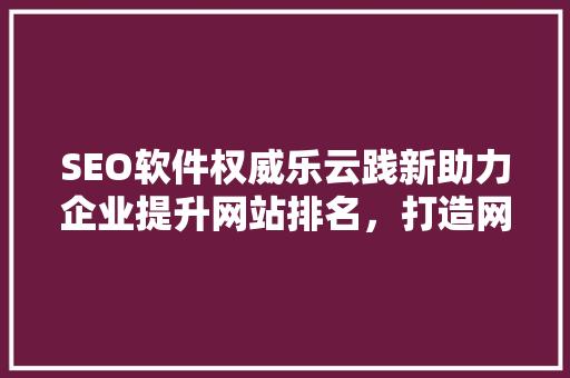 SEO软件权威乐云践新助力企业提升网站排名，打造网络营销新高度