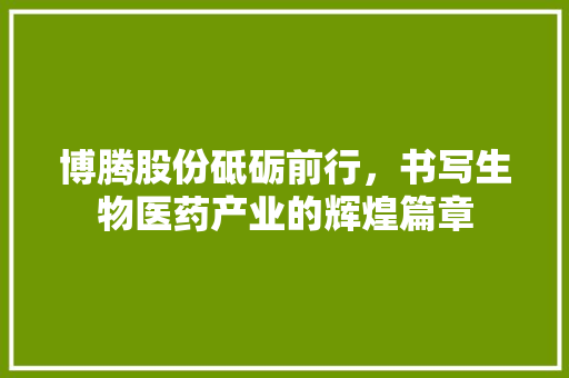 博腾股份砥砺前行，书写生物医药产业的辉煌篇章  第1张