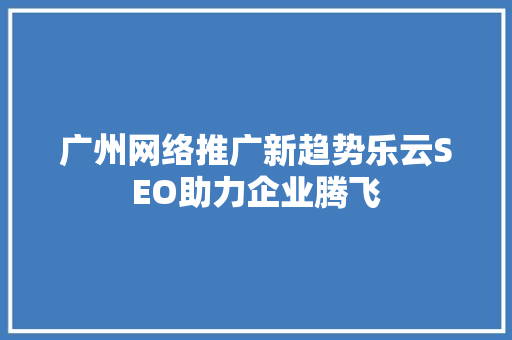 广州网络推广新趋势乐云SEO助力企业腾飞