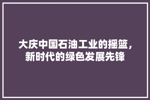 大庆中国石油工业的摇篮，新时代的绿色发展先锋