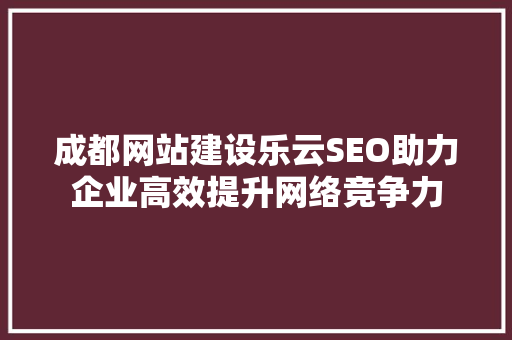 成都网站建设乐云SEO助力企业高效提升网络竞争力