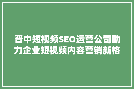 晋中短视频SEO运营公司助力企业短视频内容营销新格局