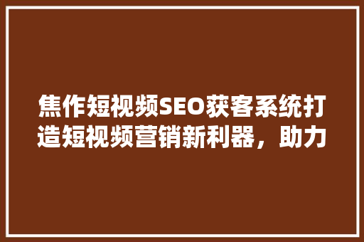 焦作短视频SEO获客系统打造短视频营销新利器，助力企业精准引流