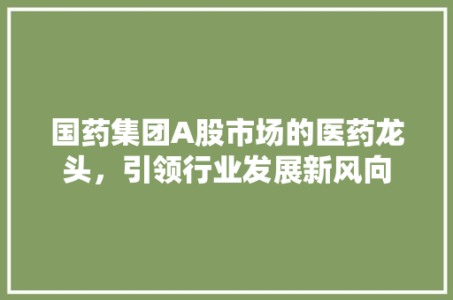 国药集团A股市场的医药龙头，引领行业发展新风向